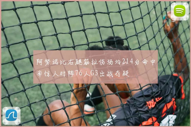 阿努诺比右腿筋拉伤场均214分命中率惊人对阵76人G3出战存疑