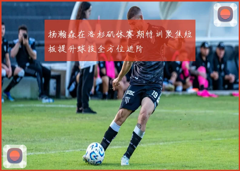 杨瀚森在洛杉矶休赛期特训聚焦短板提升球技全方位进阶
