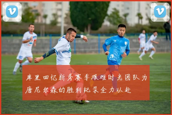 库里回忆新秀赛季艰难时光团队为唐尼尔森的胜利纪录全力以赴