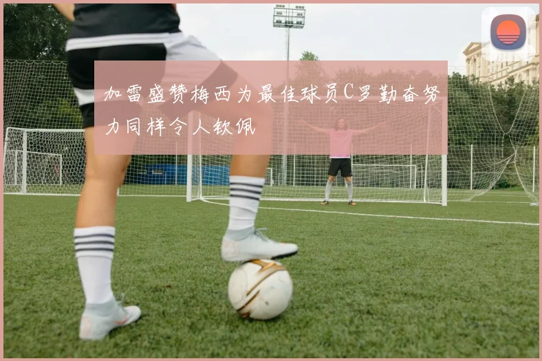 加雷盛赞梅西为最佳球员C罗勤奋努力同样令人钦佩