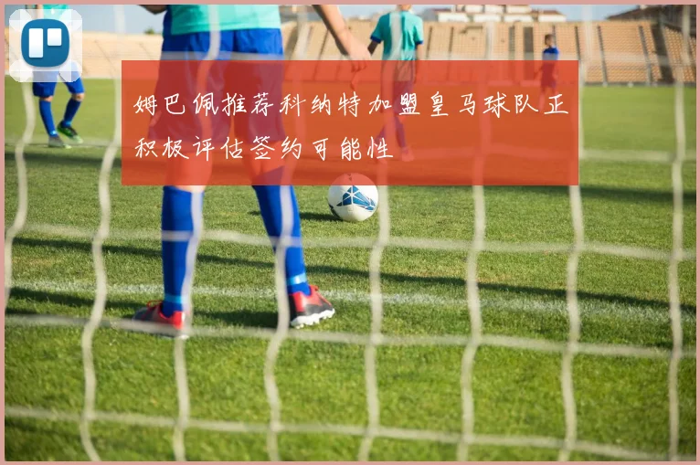 姆巴佩推荐科纳特加盟皇马球队正积极评估签约可能性