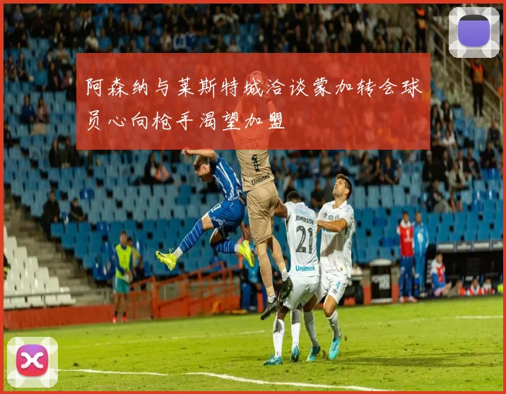 阿森纳与莱斯特城洽谈蒙加转会球员心向枪手渴望加盟