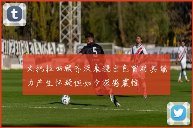 文托拉回顾齐沃表现出色曾对其能力产生怀疑但如今深感震惊