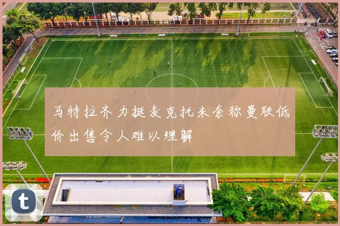 马特拉齐力挺麦克托米奈称曼联低价出售令人难以理解